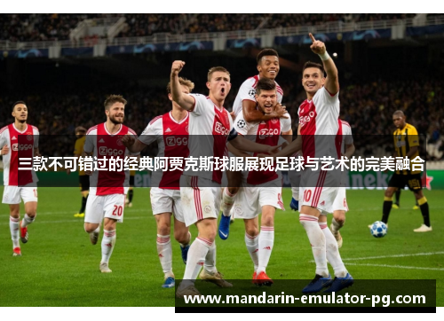 三款不可错过的经典阿贾克斯球服展现足球与艺术的完美融合