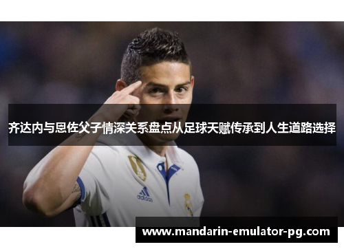 齐达内与恩佐父子情深关系盘点从足球天赋传承到人生道路选择 齐达内与恩佐父子情深关系盘点从足球天赋传承到人生道路选择