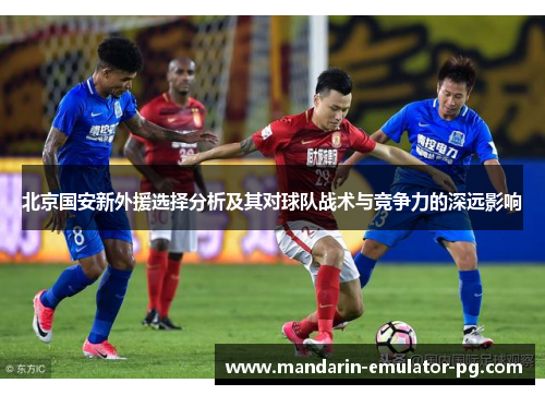 北京国安新外援选择分析及其对球队战术与竞争力的深远影响