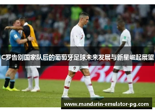 C罗告别国家队后的葡萄牙足球未来发展与新星崛起展望