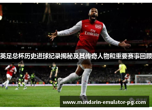 英足总杯历史进球纪录揭秘及其传奇人物和重要赛事回顾