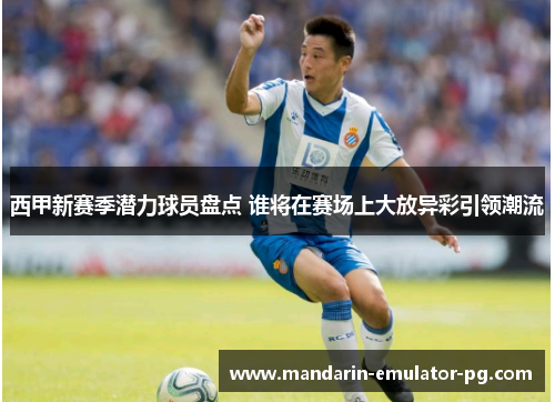 西甲新赛季潜力球员盘点 谁将在赛场上大放异彩引领潮流 西甲新赛季潜力球员盘点 谁将在赛场上大放异彩引领潮流