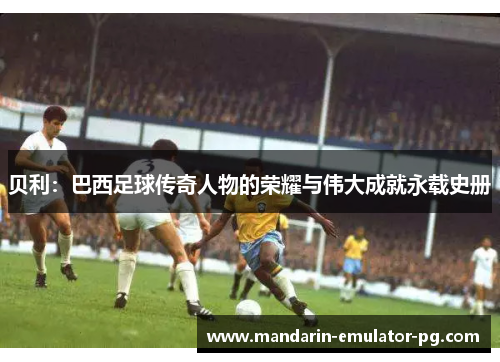 贝利：巴西足球传奇人物的荣耀与伟大成就永载史册