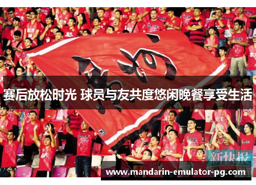 赛后放松时光 球员与友共度悠闲晚餐享受生活