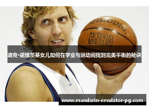 迪克·诺维茨基女儿如何在学业与运动间找到完美平衡的秘诀 迪克·诺维茨基女儿如何在学业与运动间找到完美平衡的秘诀