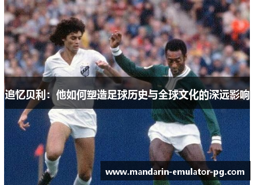 追忆贝利：他如何塑造足球历史与全球文化的深远影响