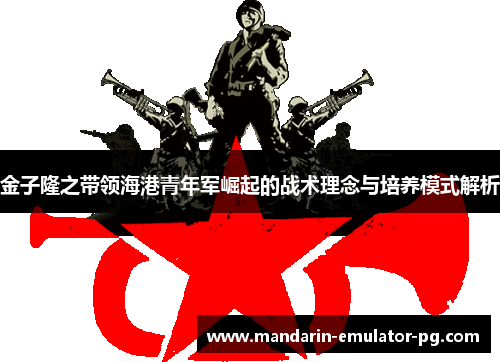 金子隆之带领海港青年军崛起的战术理念与培养模式解析 金子隆之带领海港青年军崛起的战术理念与培养模式解析