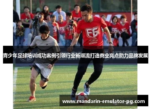 青少年足球培训成功案例引领行业新潮流打造商业亮点助力品牌发展 青少年足球培训成功案例引领行业新潮流打造商业亮点助力品牌发展