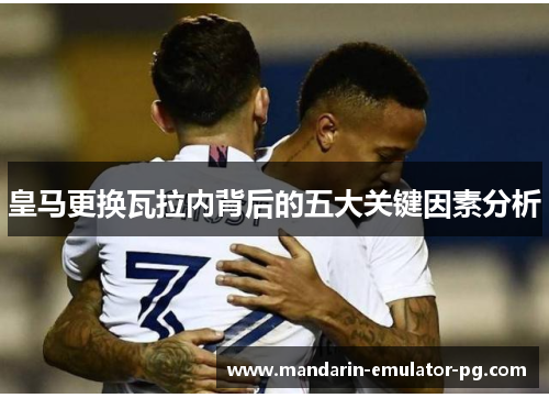 皇马更换瓦拉内背后的五大关键因素分析