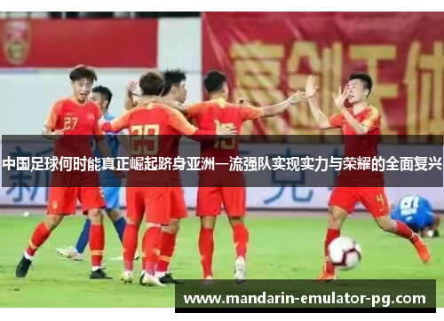 中国足球何时能真正崛起跻身亚洲一流强队实现实力与荣耀的全面复兴