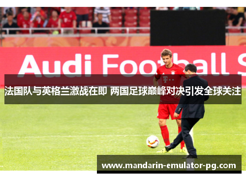 法国队与英格兰激战在即 两国足球巅峰对决引发全球关注 法国队与英格兰激战在即 两国足球巅峰对决引发全球关注