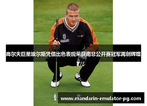 高尔夫巨星埃尔斯凭借出色表现荣获南非公开赛冠军再创辉煌 高尔夫巨星埃尔斯凭借出色表现荣获南非公开赛冠军再创辉煌