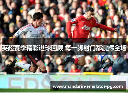 英超赛季精彩进球回顾 每一脚射门都震撼全场
